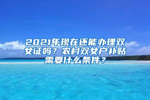 2021年现在还能办理双女证吗？农村双女户补贴需要什么条件？