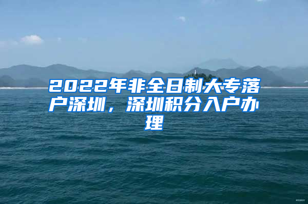 2022年非全日制大专落户深圳，深圳积分入户办理