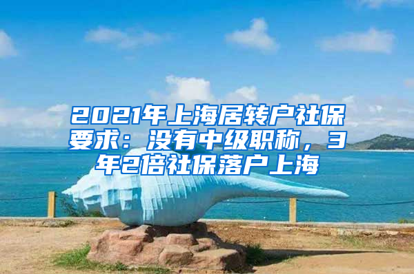 2021年上海居转户社保要求：没有中级职称，3年2倍社保落户上海