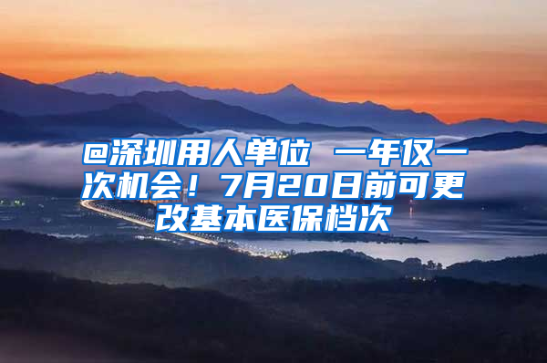 @深圳用人单位 一年仅一次机会！7月20日前可更改基本医保档次