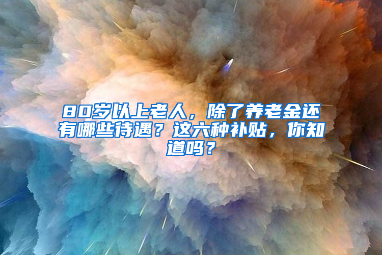 80岁以上老人，除了养老金还有哪些待遇？这六种补贴，你知道吗？