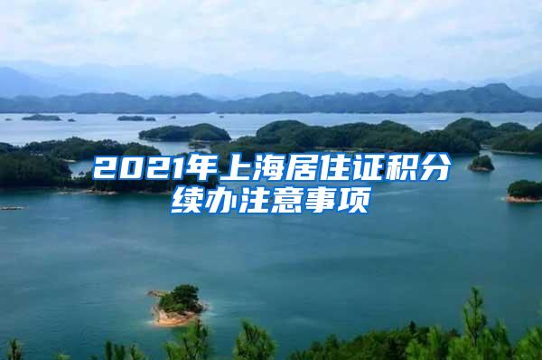 2021年上海居住证积分续办注意事项