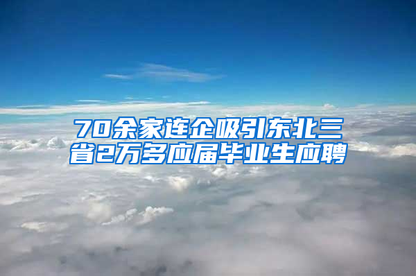 70余家连企吸引东北三省2万多应届毕业生应聘