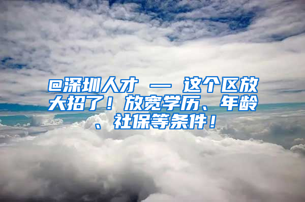 @深圳人才 — 这个区放大招了！放宽学历、年龄、社保等条件！