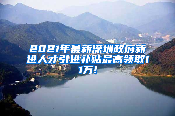 2021年最新深圳政府新进人才引进补贴最高领取11万!