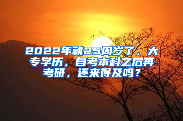 2022年就25周岁了，大专学历，自考本科之后再考研，还来得及吗？