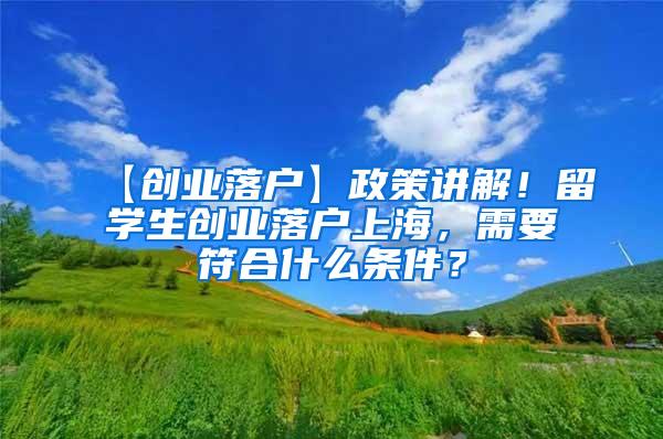 【创业落户】政策讲解！留学生创业落户上海，需要符合什么条件？