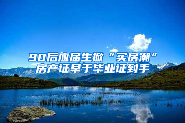 90后应届生掀“买房潮”房产证早于毕业证到手