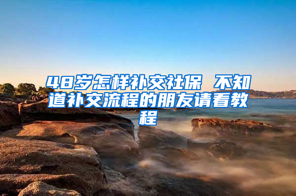 48岁怎样补交社保 不知道补交流程的朋友请看教程