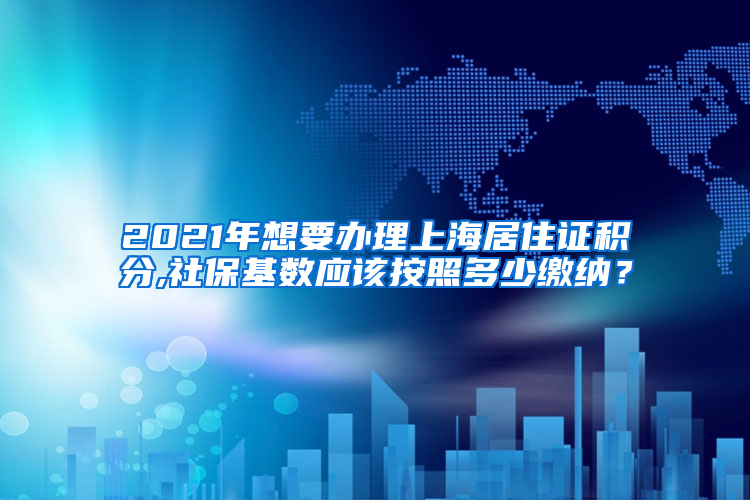 2021年想要办理上海居住证积分,社保基数应该按照多少缴纳？