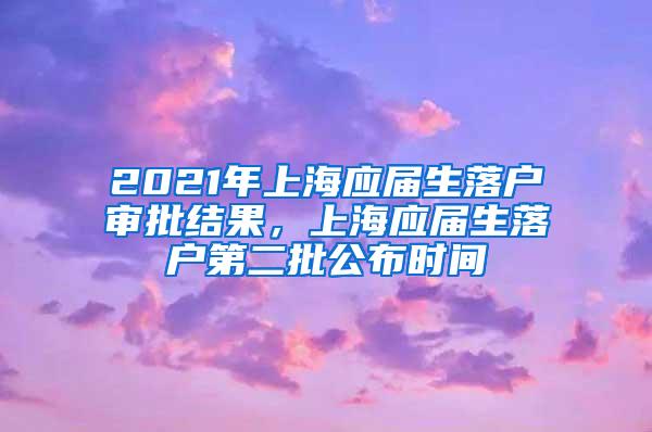 2021年上海应届生落户审批结果，上海应届生落户第二批公布时间