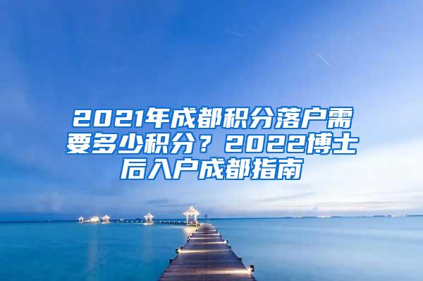 2021年成都积分落户需要多少积分？2022博士后入户成都指南