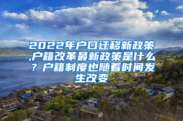 2022年户口迁移新政策,户籍改革最新政策是什么？户籍制度也随着时间发生改变