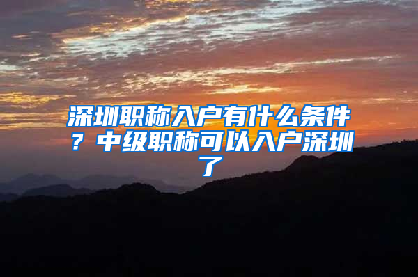 深圳职称入户有什么条件？中级职称可以入户深圳了