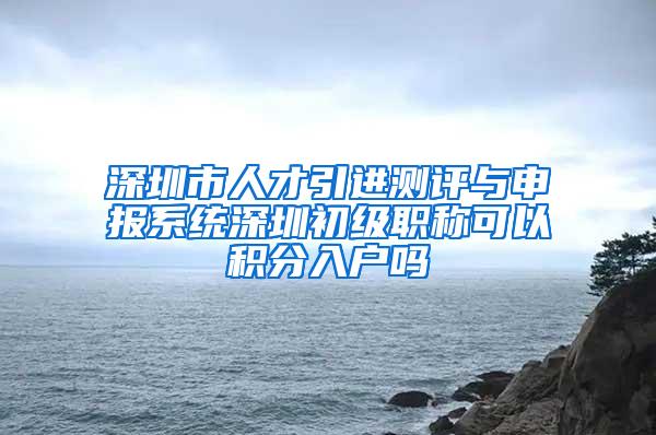 深圳市人才引进测评与申报系统深圳初级职称可以积分入户吗