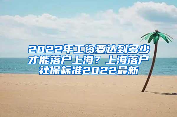 2022年工资要达到多少才能落户上海？上海落户社保标准2022最新