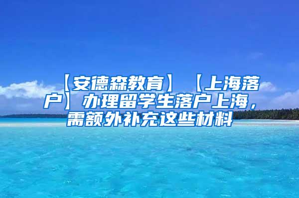 【安德森教育】【上海落户】办理留学生落户上海，需额外补充这些材料