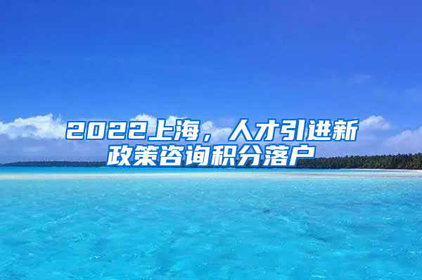 2022上海，人才引进新政策咨询积分落户