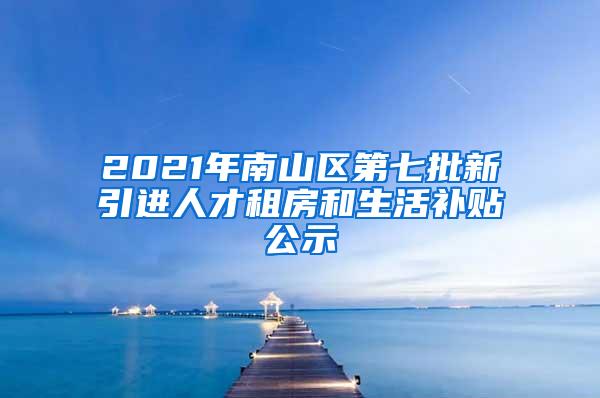 2021年南山区第七批新引进人才租房和生活补贴公示