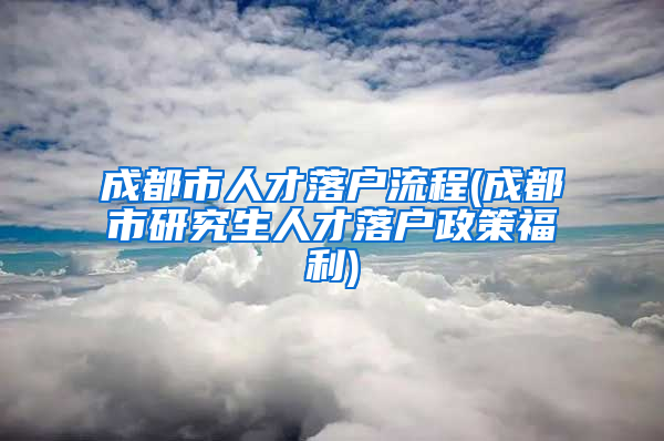 成都市人才落户流程(成都市研究生人才落户政策福利)