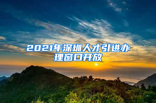 2021年深圳人才引进办理窗口开放