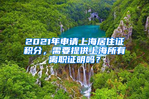 2021年申请上海居住证积分，需要提供上海所有离职证明吗？