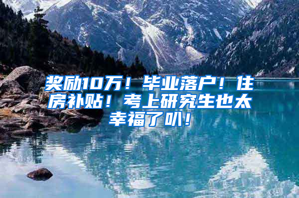 奖励10万！毕业落户！住房补贴！考上研究生也太幸福了叭！