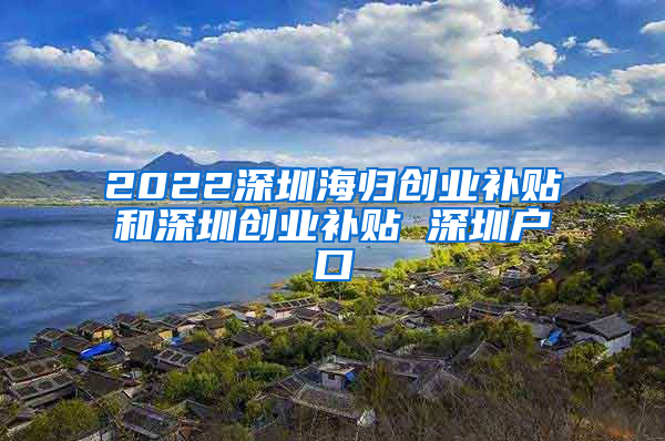 2022深圳海归创业补贴和深圳创业补贴 深圳户口