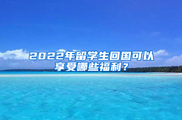 2022年留学生回国可以享受哪些福利？