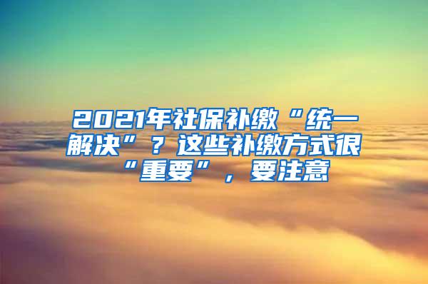 2021年社保补缴“统一解决”？这些补缴方式很“重要”，要注意