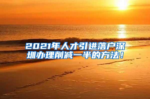 2021年人才引进落户深圳办理削减一半的方法！