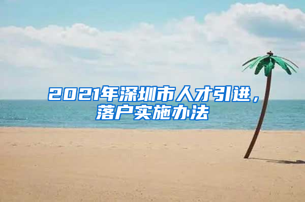 2021年深圳市人才引进，落户实施办法