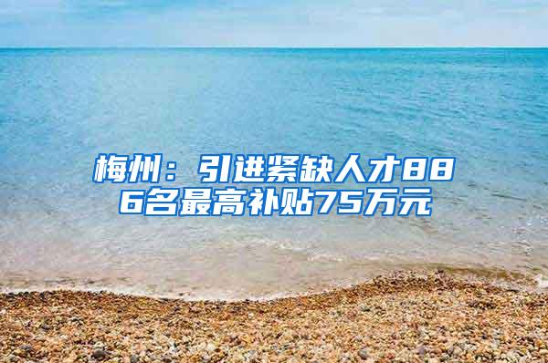 梅州：引进紧缺人才886名最高补贴75万元