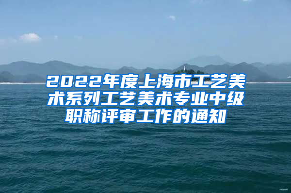 2022年度上海市工艺美术系列工艺美术专业中级职称评审工作的通知