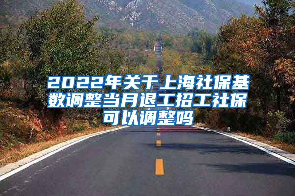 2022年关于上海社保基数调整当月退工招工社保可以调整吗