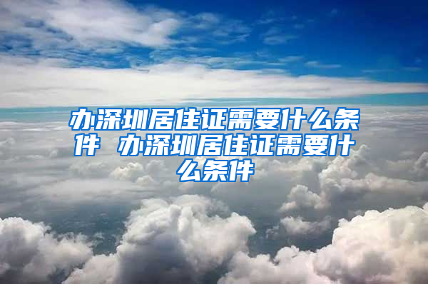 办深圳居住证需要什么条件 办深圳居住证需要什么条件