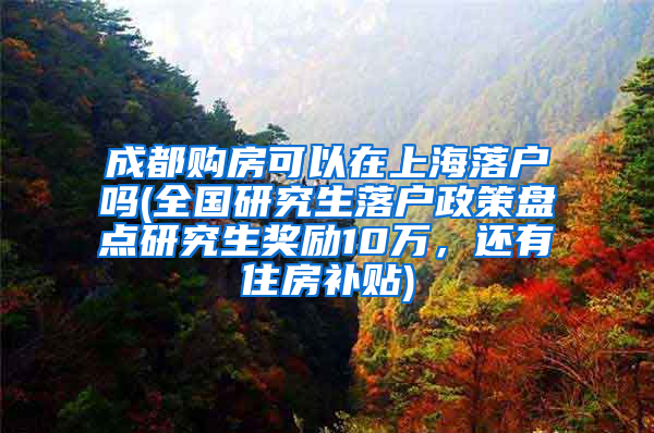 成都购房可以在上海落户吗(全国研究生落户政策盘点研究生奖励10万，还有住房补贴)