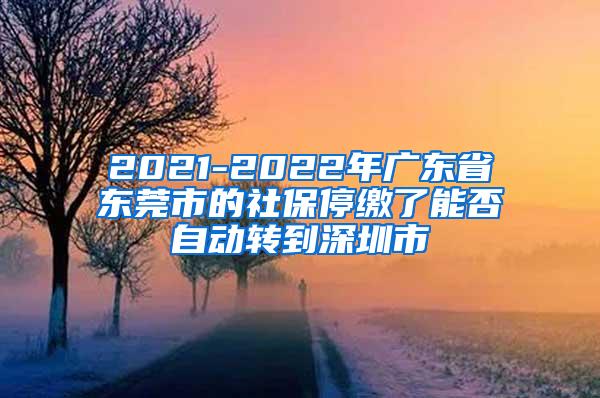 2021-2022年广东省东莞市的社保停缴了能否自动转到深圳市