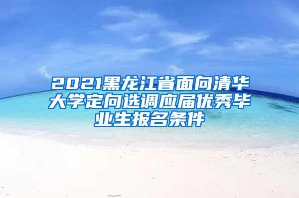 2021黑龙江省面向清华大学定向选调应届优秀毕业生报名条件