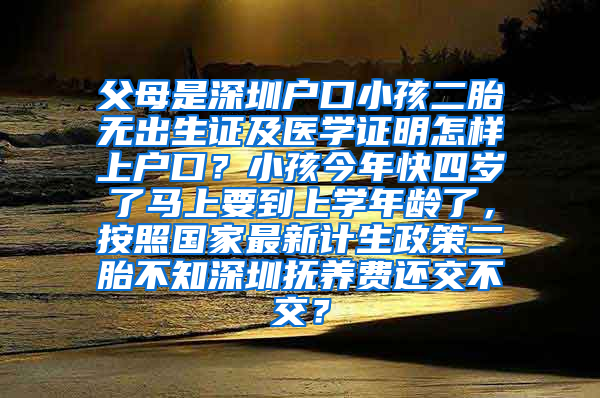 父母是深圳户口小孩二胎无出生证及医学证明怎样上户口？小孩今年快四岁了马上要到上学年龄了，按照国家最新计生政策二胎不知深圳抚养费还交不交？