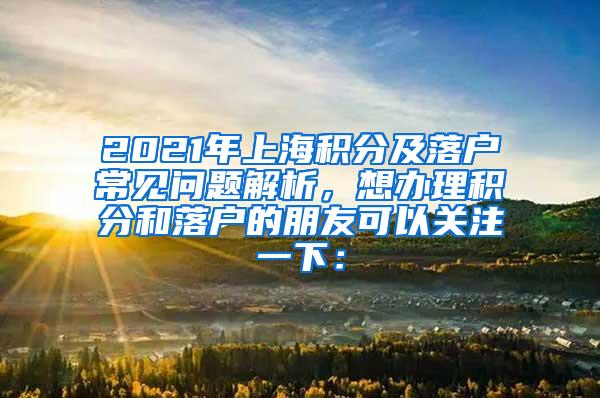 2021年上海积分及落户常见问题解析，想办理积分和落户的朋友可以关注一下：