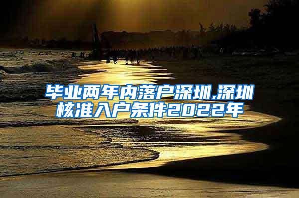 毕业两年内落户深圳,深圳核准入户条件2022年