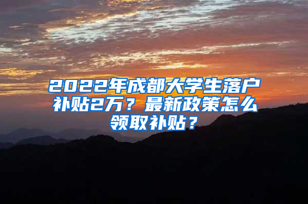 2022年成都大学生落户补贴2万？最新政策怎么领取补贴？