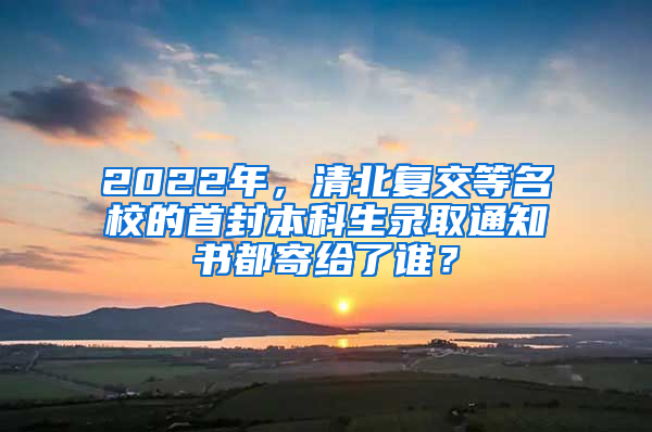 2022年，清北复交等名校的首封本科生录取通知书都寄给了谁？