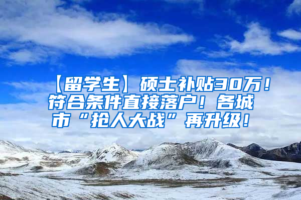 【留学生】硕士补贴30万！符合条件直接落户！各城市“抢人大战”再升级！