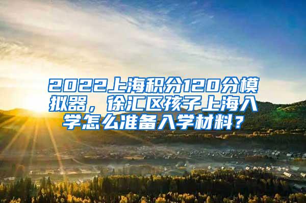 2022上海积分120分模拟器，徐汇区孩子上海入学怎么准备入学材料？