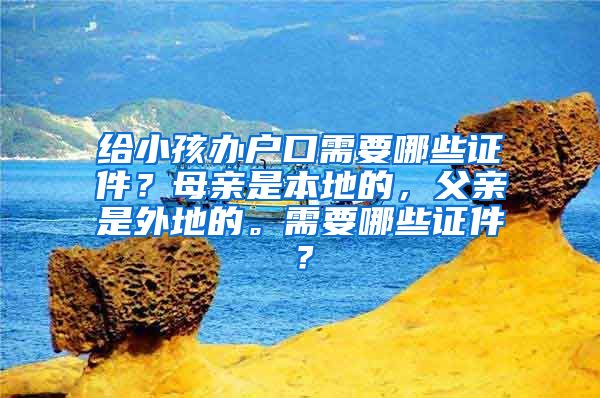 给小孩办户口需要哪些证件？母亲是本地的，父亲是外地的。需要哪些证件？