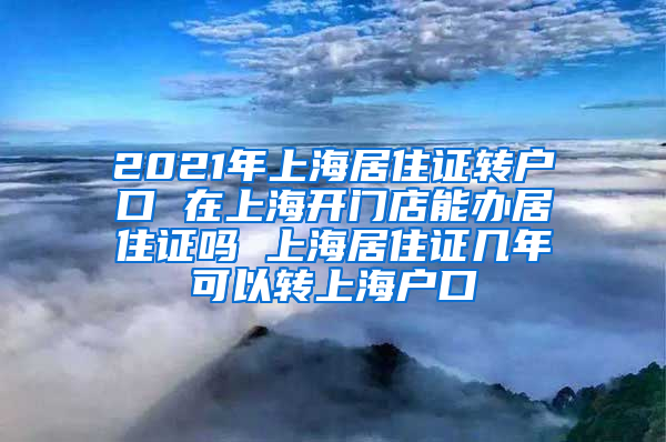 2021年上海居住证转户口 在上海开门店能办居住证吗 上海居住证几年可以转上海户口