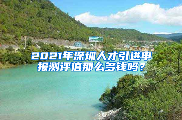 2021年深圳人才引进申报测评值那么多钱吗？