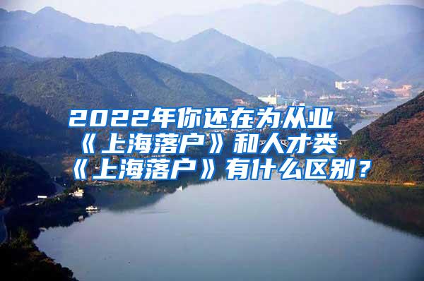 2022年你还在为从业《上海落户》和人才类《上海落户》有什么区别？